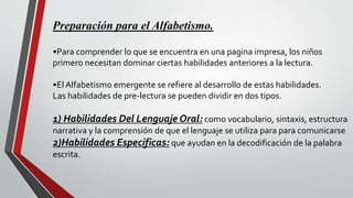 Preparación para el Alfabetismo.
•Para comprender lo que se encuentra en una pagina impresa, los niños
primero necesitan dominar ciertas habilidades anteriores a la lectura.
•El Alfabetismo emergente se refiere al desarrollo de estas habilidades.
Las habilidades de pre-lectura se pueden dividir en dos tipos.
1) Habilidades Del Lenguaje Oral: como vocabulario, sintaxis, estructura
narrativa y la comprensión de que el lenguaje se utiliza para para comunicarse
2)Habilidades Especificas: que ayudan en la decodificación de la palabra
escrita.
 