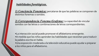 habilidades fonológicas.
1) Conciencia Fonemica: percatarse de que las palabras se componen de
distintos fonemas o sonidos.
2) Correspondencia Fonema-Grafema: La capacidad de vincular
sonidos con las letras o combinaciones de letras correspondientes.
•La interacción social puede promover el alfabetismo emergente.
•A medida que los niños aprenden las habilidades que necesitan para traducir
la palabra escrita en habla.
•Una exposición moderada a la televisión educativa puede ayudar a preparar
a los niños para el alfabetismo.
 