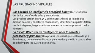LAS PRUEBAS INDIVIDUALES
Las Escalas de Inteligencia Stanford-binet:Que se utilizan
desde los dos años de edad y en adelante.
Las pruebas tardan entre 45 y 60 minutos.Al niño se le pide que
definan palabras, construya con bloques, identifique las partes faltan
res de imágenes, haga laberintos y muestre una comprensión de los
números.
La EscalaWechsler de Inteligencia para los niveles
preescolar y primario: Una prueba individual que se lleva de 30 a
60 minutos, tiene niveles distintos para los dos y medio a cuatro años
de edad y para los cuatro a siete años.
 