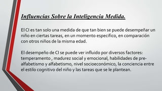 Influencias Sobre la Inteligencia Medida.
El CI es tan solo una medida de que tan bien se puede desempeñar un
niño en ciertas tareas, en un momento especifico, en comparación
con otros niños de la misma edad.
El desempeño de CI se puede ver influido por diversos factores:
temperamento , madurez social y emocional, habilidades de pre-
alfabetismo y alfabetismo, nivel socioeconómico, la conciencia entre
el estilo cognitivo del niño y las tareas que se le plantean.
 