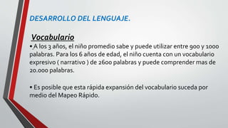 DESARROLLO DEL LENGUAJE.
Vocabulario
• A los 3 años, el niño promedio sabe y puede utilizar entre 900 y 1000
palabras. Para los 6 años de edad, el niño cuenta con un vocabulario
expresivo ( narrativo ) de 2600 palabras y puede comprender mas de
20.000 palabras.
• Es posible que esta rápida expansión del vocabulario suceda por
medio del Mapeo Rápido.
 