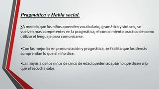 Pragmática y Habla social.
•A medida que los niños aprenden vocabulario, gramática y sintaxis, se
vuelven mas competentes en la pragmática, el conocimiento practico de como
utilizar el lenguaje para comunicarse.
•Con las mejorías en pronunciación y pragmática, se facilita que los demás
comprendan lo que el niño dice.
•La mayoría de los niños de cinco de edad pueden adaptar lo que dicen a lo
que el escucha sabe.
 