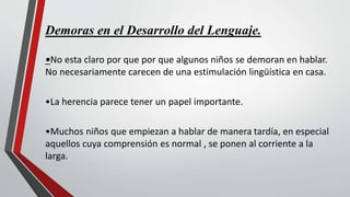 Demoras en el Desarrollo del Lenguaje.
•No esta claro por que por que algunos niños se demoran en hablar.
No necesariamente carecen de una estimulación lingüística en casa.
•La herencia parece tener un papel importante.
•Muchos niños que empiezan a hablar de manera tardía, en especial
aquellos cuya comprensión es normal , se ponen al corriente a la
larga.
 