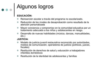 Algunos logros EDUCACIÓN: Reinserción escolar a través del programa no escolarizado. Reducción de los niveles de desaprobación como resultado de la atención personalizada Mayor conciencia y compromiso en la comunidad educativa por un tratamiento adecuado a los niños y adolescentes en riesgo. Desarrollo de nuevas habilidades (música, danzas, manualidades, etc.) JUSTICIA :  Modelo de justicia juvenil restaurativa reconocido por autoridades, medios de comunicación, operadores de justicia (políticos, jueces, fiscales)  Restitución de derechos de salud y educación a trabajadores infantiles domésticos Restitución de la identidad de adolescentes y familias  