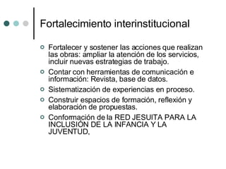Fortalecimiento interinstitucional Fortalecer y sostener las acciones que realizan las obras: ampliar la atención de los servicios,  incluir nuevas estrategias de trabajo. Contar con herramientas de comunicación e información: Revista, base de datos.  Sistematización de experiencias en proceso. Construir espacios de formación, reflexión y elaboración de propuestas.  Conformación de la RED JESUITA PARA LA INCLUSIÓN DE LA INFANCIA Y LA JUVENTUD,  