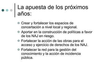 La apuesta de los próximos años: Crear y fortalecer los espacios de concertación a nivel local y regional.  Aportar en la construcción de políticas a favor de los NAJ en riesgo. Fortalecer la acción de las obras para el acceso y ejercicio de derechos de los NAJ.  Fortalecer la red para la gestión del conocimiento y la acción de incidencia pública. 