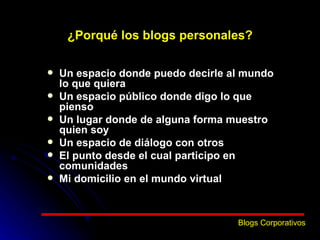 ¿Porqué los blogs personales? Un espacio donde puedo decirle al mundo lo que quiera   Un espacio público donde digo lo que pienso Un lugar donde de alguna forma muestro quien soy Un espacio de diálogo con otros El punto desde el cual participo en comunidades Mi domicilio en el mundo virtual Blogs Corporativos 