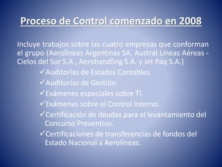 Proceso de Control comenzado en 2008 
Incluye trabajos sobre las cuatro empresas que conforman 
el grupo (Aerolíneas Argentinas SA, Austral Líneas Aéreas - 
Cielos del Sur S.A., Aerohandling S.A. y Jet Paq S.A.) 
Auditorías de Estados Contables. 
Auditorías de Gestión. 
Exámenes especiales sobre TI. 
Exámenes sobre el Control Interno. 
Certificación de deudas para el levantamiento del 
Concurso Preventivo. 
Certificaciones de transferencias de fondos del 
Estado Nacional a Aerolíneas. 
 