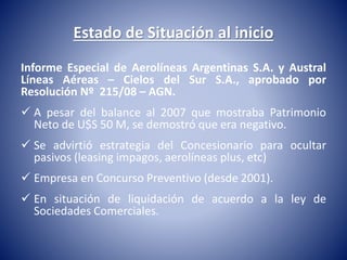 Estado de Situación al inicio 
Informe Especial de Aerolíneas Argentinas S.A. y Austral 
Líneas Aéreas – Cielos del Sur S.A., aprobado por 
Resolución Nº 215/08 – AGN. 
 A pesar del balance al 2007 que mostraba Patrimonio 
Neto de U$S 50 M, se demostró que era negativo. 
 Se advirtió estrategia del Concesionario para ocultar 
pasivos (leasing impagos, aerolíneas plus, etc) 
 Empresa en Concurso Preventivo (desde 2001). 
 En situación de liquidación de acuerdo a la ley de 
Sociedades Comerciales. 
 