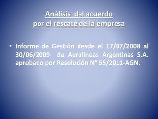 Análisis del acuerdo 
por el rescate de la empresa 
• Informe de Gestión desde el 17/07/2008 al 
30/06/2009 de Aerolíneas Argentinas S.A. 
aprobado por Resolución N° 55/2011-AGN. 
 