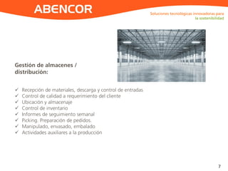 ABENCOR
Gestión de almacenes /
distribución:
Soluciones tecnológicas innovadoras para
la sostenibilidad
7
 Recepción de materiales, descarga y control de entradas
 Control de calidad a requerimiento del cliente
 Ubicación y almacenaje
 Control de inventario
 Informes de seguimiento semanal
 Picking. Preparación de pedidos.
 Manipulado, envasado, embalado
 Actividades auxiliares a la producción
 