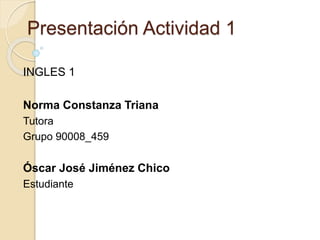 Presentación Actividad 1
INGLES 1
Norma Constanza Triana
Tutora
Grupo 90008_459
Óscar José Jiménez Chico
Estudiante
 