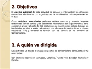 2. Objetivos
El objetivo principal de esta actividad es conocer e intercambiar las diferentes
costumbres relacionadas con la gastronomía de las diferentes culturas presentes en
el aula.

Como objetivos secundarios podemos señalar conocer y manejar lenguaje
relacionado con las comida y las costumbres relacionadas con la gastronomía, dar a
conocer al grupo y al resto del IES costumbres de los diferentes países, trabajar las
habilidades sociales a través del contacto con alumnos del centro de otros niveles
educativos (FP) y fomentar la relación con las familias de los alumnos de
Compensatoria.




3. A quién va dirigida
Esta actividad va dirigida a un grupo específico de compensatoria compuesto por 12
alumnos/as.

Son alumnos nacidos en Marruecos, Colombia, Puerto Rico, Ecuador, Rumanía y
España.
 