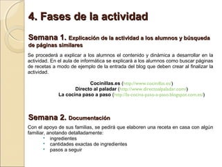 4. Fases de la actividad
Semana 1. Explicación de la actividad a los alumnos y búsqueda
de páginas similares
Se procederá a explicar a los alumnos el contenido y dinámica a desarrollar en la
actividad. En el aula de informática se explicará a los alumnos como buscar páginas
de recetas a modo de ejemplo de la entrada del blog que deben crear al finalizar la
actividad.

                          Cocinillas.es (http://www.cocinillas.es/)
                    Directo al paladar (http://www.directoalpaladar.com/)
             La cocina paso a paso (http://la-cocina-paso-a-paso.blogspot.com.es/)



Semana 2. Documentación
Con el apoyo de sus familias, se pedirá que elaboren una receta en casa con algún
familiar, anotando detalladamente:
         ingredientes
         cantidades exactas de ingredientes
         pasos a seguir
 