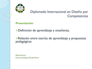 Diplomado Internacional en Diseño por
Competencias
Presentación:
Definición de aprendizaje y enseñanza.
Relación entre teorías de aprendizaje y propuestas
pedagógicas
Elaborada por:
Emma Guadalupe Oyuela Rivera
 
