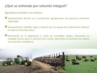 ¿Qué se entiende por solución integral?Agroadvance brinda a sus clientes:Asesoramiento técnico en la producción agropecuaria con personal altamente capacitado.Asesoramiento contable, legal y notarial con un equipo de profesionales idóneos en cada una de estas áreas. Orientación en la adquisición o venta de inmuebles rurales, ofreciendo un respaldo técnico para la selección de la mejor alternativa al momento de realizar una inversión inmobiliaria.