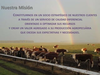 Nuestra MisiónConstituirnos en un socio estratégico de nuestros clientesa través de un servicio de calidad diferencial orientado a optimizar sus recursos y crear un valor agregado a su producción agropecuaria que exceda sus expectativas y necesidades.