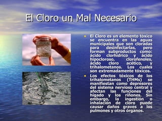 El Cloro un Mal Necesario <ul><li>El Cloro es un elemento tóxico se encuentra en las aguas municipales que son cloradas pa...