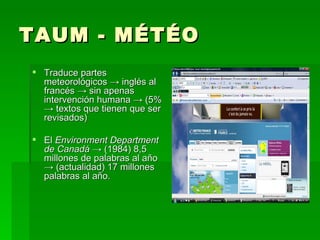 TAUM - MÉTÉO Traduce partes meteorológicos -> inglés al francés -> sin apenas intervención humana -> (5% -> textos que tienen que ser revisados) El  Environment Department de Canadá  -> (1984) 8,5 millones de palabras al año -> (actualidad) 17 millones palabras al año. 