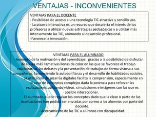 VENTAJAS - INCONVENIENTES
VENTAJAS PARA EL ALUMNADO
- Aumento de la motivación y del aprendizaje: gracias a la posibilidad de disfrutar
de clases más llamativas llenas de color en las que se favorece el trabajo
colaborativo, los debates y la presentación de trabajos de forma vistosa a sus
compañeros, favoreciendo la autoconfianza y el desarrollo de habilidades sociales.
- La utilización de pizarras digitales facilita la comprensión, especialmente en
el caso de conceptos complejos dada la potencia para reforzar las
explicaciones utilizando vídeos, simulaciones e imágenes con las que es
posible interaccionar.
El alumnado puede repasar los conceptos dado que la clase o parte de las
explicaciones han podido ser enviadas por correo a los alumnos por parte del
docente.
- Acercamiento de las TIC a alumnos con discapacidad.
VENTAJAS PARA EL DOCENTE
- Posibilidad de acceso a una tecnología TIC atractiva y sencillo uso.
- La pizarra interactiva es un recurso que despierta el interés de los
profesores a utilizar nuevas estrategias pedagógicas y a utilizar más
intensamente las TIC, animando al desarrollo profesional.
-Favorece la innovación.
 