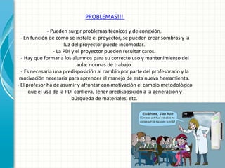 PROBLEMAS!!!
- Pueden surgir problemas técnicos y de conexión.
- En función de cómo se instale el proyector, se pueden crear sombras y la
luz del proyector puede incomodar.
- La PDI y el proyector pueden resultar caros.
- Hay que formar a los alumnos para su correcto uso y mantenimiento del
aula: normas de trabajo.
- Es necesaria una predisposición al cambio por parte del profesorado y la
motivación necesaria para aprender el manejo de esta nueva herramienta.
- El profesor ha de asumir y afrontar con motivación el cambio metodológico
que el uso de la PDI conlleva, tener predisposición a la generación y
búsqueda de materiales, etc.
 