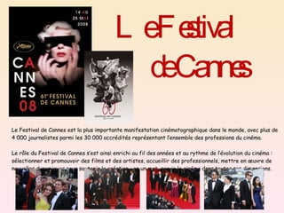 Le Festival de Cannes est la plus importante manifestation cinématographique dans le monde, avec plus de 4 000 journalistes parmi les 30 000 accrédités représentant l’ensemble des professions du cinéma. Le rôle du Festival de Cannes s’est ainsi enrichi au fil des années et au rythme de l’évolution du cinéma : sélectionner et promouvoir des films et des artistes, accueillir des professionnels, mettre en œuvre de nouvelles dynamiques pour soutenir la création : en un mot, servir le cinéma dans toutes ses dimensions. Le Festival    de Cannes  