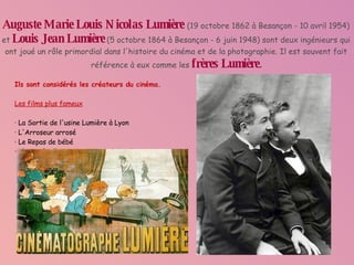 Auguste Marie Louis Nicolas Lumière   (19 octobre 1862 à Besançon - 10 avril 1954) et   Louis Jean Lumière   (5 octobre 1864 à Besançon - 6 juin 1948) sont deux ingénieurs qui ont joué un rôle primordial dans l'histoire du cinéma et de la photographie. Il est souvent fait référence à eux comme les  frères Lumière . Ils sont considérés les créateurs du cinéma. Les films plus fameux · La Sortie de l'usine Lumière à Lyon · L'Arroseur arrosé · Le Repas de bébé · L'Arrivée d'un train en gare de La Ciotat 