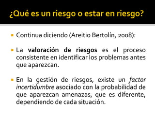  Continua diciendo (Areitio Bertolín, 2008):
 La valoración de riesgos es el proceso
consistente en identificar los problemas antes
que aparezcan.
 En la gestión de riesgos, existe un factor
incertidumbre asociado con la probabilidad de
que aparezcan amenazas, que es diferente,
dependiendo de cada situación.
 