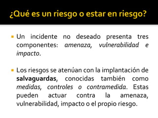  Un incidente no deseado presenta tres
componentes: amenaza, vulnerabilidad e
impacto.
 Los riesgos se atenúan con la implantación de
salvaguardas, conocidas también como
medidas, controles o contramedida. Estas
pueden actuar contra la amenaza,
vulnerabilidad, impacto o el propio riesgo.
 