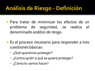  Para tratar de minimizar los efectos de un
problema de seguridad, se realiza el
denominado análisis de riesgo.
 Es el proceso necesario para responder a tres
cuestiones básicas:
 ¿Qué queremos proteger?
 ¿Contra quién o qué se quiere proteger?
 ¿Cómo lo vamos hacer?
 