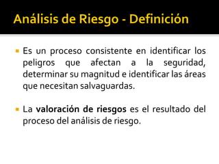  Es un proceso consistente en identificar los
peligros que afectan a la seguridad,
determinar su magnitud e identificar las áreas
que necesitan salvaguardas.
 La valoración de riesgos es el resultado del
proceso del análisis de riesgo.
 