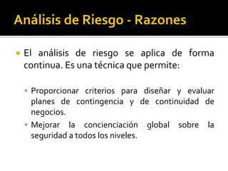  El análisis de riesgo se aplica de forma
continua. Es una técnica que permite:
 Proporcionar criterios para diseñar y evaluar
planes de contingencia y de continuidad de
negocios.
 Mejorar la concienciación global sobre la
seguridad a todos los niveles.
 
