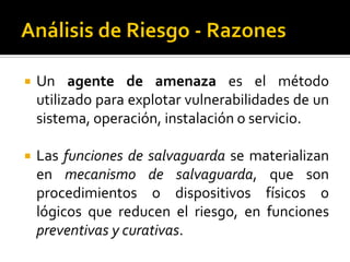  Un agente de amenaza es el método
utilizado para explotar vulnerabilidades de un
sistema, operación, instalación o servicio.
 Las funciones de salvaguarda se materializan
en mecanismo de salvaguarda, que son
procedimientos o dispositivos físicos o
lógicos que reducen el riesgo, en funciones
preventivas y curativas.
 