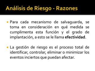  Para cada mecanismo de salvaguarda, se
toma en consideración en qué medida se
cumplimenta esta función y el grado de
implantación, a esto se le llama efectividad.
 La gestión de riesgo es el proceso total de
identificar, controlar, eliminar o minimizar los
eventos inciertos que puedan afectar.
 