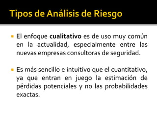  El enfoque cualitativo es de uso muy común
en la actualidad, especialmente entre las
nuevas empresas consultoras de seguridad.
 Es más sencillo e intuitivo que el cuantitativo,
ya que entran en juego la estimación de
pérdidas potenciales y no las probabilidades
exactas.
 