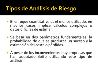  El enfoque cuantitativo es el menos utilizado, en
muchos casos implica cálculos complejos o
datos difíciles de estimar.
 Se basa en dos parámetros fundamentales: la
probabilidad de que se produzca un suceso y la
estimación del coste o pérdidas.
 A pesar de los inconvenientes hay empresas que
han adoptado éxito utilizando este tipo de
análisis.
 
