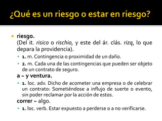  riesgo.
(Del it. risico o rischio, y este del ár. clás. rizq, lo que
depara la providencia).
 1. m. Contingencia o proximidad de un daño.
 2. m. Cada una de las contingencias que pueden ser objeto
de un contrato de seguro.
a ~ y ventura.
 1. loc. adv. Dicho de acometer una empresa o de celebrar
un contrato: Sometiéndose a influjo de suerte o evento,
sin poder reclamar por la acción de estos.
correr ~ algo.
 1. loc. verb. Estar expuesto a perderse o a no verificarse.
 