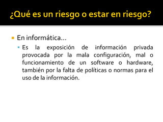  En informática…
 Es la exposición de información privada
provocada por la mala configuración, mal o
funcionamiento de un software o hardware,
también por la falta de políticas o normas para el
uso de la información.
 