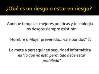 Aunque tenga las mejores políticas y tecnología
los riesgos siempre existirán.
“Hombre o Mujer prevenida… vale por dos” 
La meta a perseguir en seguridad informática
es "lo que no está permitido debe estar
prohibido"
 