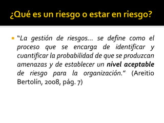  “La gestión de riesgos… se define como el
proceso que se encarga de identificar y
cuantificar la probabilidad de que se produzcan
amenazas y de establecer un nivel aceptable
de riesgo para la organización.” (Areitio
Bertolín, 2008, pág. 7)
 