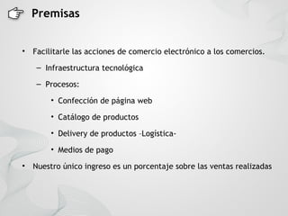Premisas


•   Facilitarle las acciones de comercio electrónico a los comercios.
     – Infraestructura tecnológica

     – Procesos:

         • Confección de página web

         • Catálogo de productos

         • Delivery de productos –Logística-

         • Medios de pago

•   Nuestro único ingreso es un porcentaje sobre las ventas realizadas
 