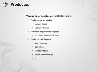 Productos

     •   Ventas de productos en múltiples rubros
          –   Productos de los locales

                • Locales físicos

                • Locales virtuales

          –   Selección de productos elegidos
                • Ej: Elegidos del día del niño

          –   Productos del Shopping
                • Vales obsequio

                • Colectivos

                • Salida perfecta

                • Noche de la nostalgia

                • Etc.
 