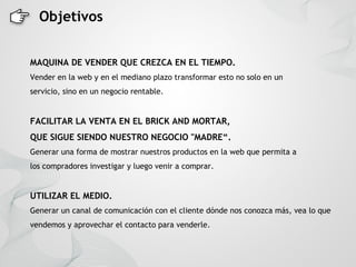 Objetivos


MAQUINA DE VENDER QUE CREZCA EN EL TIEMPO.
Vender en la web y en el mediano plazo transformar esto no solo en un
servicio, sino en un negocio rentable.


FACILITAR LA VENTA EN EL BRICK AND MORTAR,
QUE SIGUE SIENDO NUESTRO NEGOCIO "MADRE“.
Generar una forma de mostrar nuestros productos en la web que permita a
los compradores investigar y luego venir a comprar.


UTILIZAR EL MEDIO.
Generar un canal de comunicación con el cliente dónde nos conozca más, vea lo que
vendemos y aprovechar el contacto para venderle.
 
