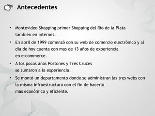Antecedentes


• Montevideo Shopping primer Shopping del Río de la Plata
  también en internet.
• En abril de 1999 comenzó con su web de comercio electrónico y al
  día de hoy cuenta con mas de 13 años de experiencia
  en e-commerce.
• A los pocos años Portones y Tres Cruces
  se sumaron a la experiencia.
• Se montó un departamento donde se administran las tres webs con
  la misma infraestructura con el fin de hacerlo
  mas económico y eficiente.
 