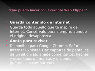 ¿Qué puedo hacer con Evernote Web Clipper?
 Guarda contenido de Internet
 Guarda todo aquello que te inspire de
Internet. Consérvalo para siempre, aunque
el original desaparezca.
 Anota para revisar
 Disponible para Google Chrome, Safari,
Internet Explorer. Haz capturas de pantallas
de un sitio web, añade comentarios, flechas
y otros tipos de marcas y después
guárdalas o compártelas.
 