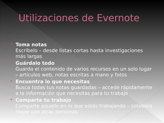 Utilizaciones de Evernote
 Toma notas
Escríbelo – desde listas cortas hasta investigaciones
más largas
 Guárdalo todo
Guarda el contenido de varios recursos en un solo lugar
– artículos web, notas escritas a mano y fotos
 Encuentra lo que necesitas
Busca todas tus notas guardadas – accede rápidamente
a la información que necesitas para tu trabajo
 Comparte tu trabajo
Comparte aquello en lo que estás trabajando – colabora
mejor con otras personas.
 