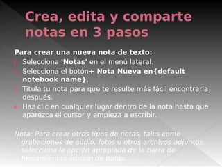 Crea, edita y comparte
notas en 3 pasos
Para crear una nueva nota de texto:
1. Selecciona 'Notas' en el menú lateral.
2. Selecciona el botón+ Nota Nueva en{default
notebook name}.
3. Titula tu nota para que te resulte más fácil encontrarla
después.
4. Haz clic en cualquier lugar dentro de la nota hasta que
aparezca el cursor y empieza a escribir.
Nota: Para crear otros tipos de notas, tales como
grabaciones de audio, fotos u otros archivos adjuntos,
selecciona la opción apropiada de la barra de
herramientas edición de notas.
 