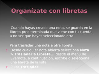 Organízate con libretas
Cuando hayas creado una nota, se guarda en la
libreta predeterminada que viene con tu cuenta,
a no ser que hayas seleccionado otra.
 
Para trasladar una nota a otra libreta:
1. Desde cualquier nota abierta selecciona Nota
> Trasladar a Libreta... desde el menú de
Evernote, a continuación, escribe o selecciona
una libreta de la lista
2. Pulsa Trasladar
 