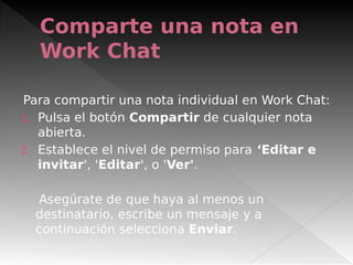 Comparte una nota en
Work Chat
Para compartir una nota individual en Work Chat:
1. Pulsa el botón Compartir de cualquier nota
abierta.
2. Establece el nivel de permiso para ‘Editar e
invitar', 'Editar', o 'Ver'.
Asegúrate de que haya al menos un
destinatario, escribe un mensaje y a
continuación selecciona Enviar.
 