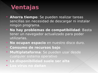 Ventajas
 
 Ahorra tiempo: Se pueden realizar tareas
sencillas sin necesidad de descargar ni instalar
ningún programa.
 No hay problemas de compatibilidad: Basta
tener un navegador actualizado para poder
utilizarlas.
 No ocupan espacio en nuestro disco duro.
 Consumo de recursos bajo
 Multiplataforma: Se pueden usar desde
cualquier sistema operativo
 La disponibilidad suele ser alta 
 Los virus no dañan 
 